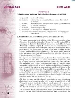 62
Literature Club Oscar Wilde
CHAPTER II
1. Read the new words and their definitions. Translate these words.
1. garment a piece of clothing
2. manacle an iron ring on a chain that is put around the wrist of
a prisoner
3. to utter to make a sound with your voice, especially with difficulty
4. groan a long low deep sound
5. to whizz to move very quickly
6. moonbeam a shining line of light from the moon
7. achievement something important that you succeed in doing by your
own efforts
2. Read the text and answer the questions given below the text.
The storm was raging hard all that night. The next morning when
they came down to breakfast, they found the terrible stain of blood
once again on the floor. «I don’t think it can be the fault of the Paragon
Detergent», said Washington. He rubbed out the stain at once, but
the second morning it appeared again. The third morning also it was
there, though the library door had been locked up at night by Mr Otis
himself, and the key — carried upstairs. The whole family was now
quite interested; that night all doubts about the objective existence of
a ghost were removed for ever.
The day was warm and sunny; and, in the cool of the evening, the whole
family went out for a drive. At eleven o’clock the family retired, and
by half past eleven all the lights were out. Some time after, Mr Otis
was awakened by a curious noise in the corridor, outside his room.
It sounded like the clank of metal, and seemed to be coming nearer
every moment. He got up at once, struck a match, and looked at the
time. It was exactly one o’clock. He put on his slippers and opened the
door. Right in front of him he saw, in the moonlight, an old man of
terrible aspect. His eyes were as red burning coals; long grey hair fell
over his shoulders; his garments were soiled and ragged, and heavy
manacles hung from his wrists and ankles.
«My dear sir», said Mr Otis, «I really must insist on your oiling those
chains, and have brought you for that purpose a small bottle of oil.
I’ll leave it here for you by the bedroom candles, and will be happy to
supply you with more». With these words the United States’ Minister
laid the bottle down on a table, and, closing his door, retired to rest.
For a moment the Canterville ghost stood quite motionless; then,
dashing the bottle violently upon the polished floor, he fled down the
 