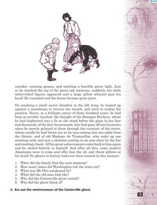 63
corridor, uttering groans, and emitting a horrible green light. Just
as he reached the top of the great oak staircase, suddenly two little
white-robed figures appeared and a large pillow whizzed past his
head! He vanished and the house became quite quiet.
On reaching a small secret chamber in the left wing, he leaned up
against a moonbeam to recover his breath, and tried to realise his
position. Never, in a brilliant career of three hundred years, he had
been so terribly insulted. He thought of the Dowager Duchess, whom
he had frightened into a fit as she stood before the glass in her lace
and diamonds; of the four housemaids, who had gone off into hysterics
when he merely grinned at them through the curtains; of the rector,
whose candle he had blown out as he was coming late one night from
the library, and of old Madame de Tremouillac, who woke up one
morning early and saw a skeleton seating in an arm-chair by the fire
and reading a book. All his great achievements came back to him again
and he smiled bitterly to himself. And after all this, some modern
Americans were to come and offer him the oil, and throw pillows at
his head! No ghosts in history had ever been treated in this manner.
1. What did the family find the next morning?
2. How many times did Washington rub the stain out?
3. What was Mr Otis awakened by?
4. What did the old man look like?
5. Why did the Canterville ghost vanish?
6. Who did the ghost think of?
3. Act out the reminiscences of the Canterville ghost.
 