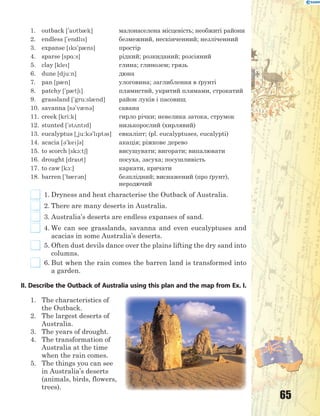 65
1. outback ['atb0k] малонаселена місцевість; необжиті райони
2. endless ['endls] безмежний, нескінченний; незліченний
3. expanse [ks'p0ns] простір
4. sparse [sp%:s] рідкий; розкиданий; розсіяний
5. clay [kle] глина; глинозем; грязь
6. dune [dju:n] дюна
7. pan [p0n] улоговина; заглиблення в ґрунті
8. patchy ['p0t6] плямистий, укритий плямами, строкатий
9. grassland ['gr%:sl0nd] район луків і пасовищ
10. savanna [s3'v0n3] савана
11. creek [kri:k] гирло річки; невелика затока, струмок
12. stunted ['st2ntd] низькорослий (хирлявий)
13. eucalyptus [~ju:k3'lpt3s] евкаліпт; (pl. eucalyptuses, eucalypti)
14. acacia [3'ke63] акація; ріжкове дерево
15. to scorch [sk1:t6] висушувати; вигорати; випалювати
16. drought [drat] посуха, засуха; посушливість
17. to caw [k1:] каркати, кричати
18. barren ['b0r3n] безплідний; виснажений (про ґрунт),
неродючий
1. Dryness and heat characterise the Outback of Australia.
2. There are many deserts in Australia.
3. Australia’s deserts are endless expanses of sand.
4. We can see grasslands, savanna and even eucalyptuses and
acacias in some Australia’s deserts.
5. Often dust devils dance over the plains lifting the dry sand into
columns.
6. But when the rain comes the barren land is transformed into
a garden.
II. Describe the Outback of Australia using this plan and the map from Ex. I.
1. The characteristics of
the Outback.
2. The largest deserts of
Australia.
3. The years of drought.
4. The transformation of
Australia at the time
when the rain comes.
5. The things you can see
in Australia’s deserts
(animals, birds, flowers,
trees).
 