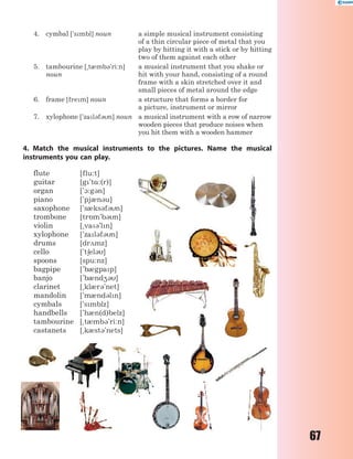 67
4. cymbal ['smbl] noun a simple musical instrument consisting
of a thin circular piece of metal that you
play by hitting it with a stick or by hitting
two of them against each other
5. tambourine [~t0mb3'ri:n]
noun
a musical instrument that you shake or
hit with your hand, consisting of a round
frame with a skin stretched over it and
small pieces of metal around the edge
6. frame [frem] noun a structure that forms a border for
a picture, instrument or mirror
7. xylophone ['zal3f3n] noun a musical instrument with a row of narrow
wooden pieces that produce noises when
you hit them with a wooden hammer
4. Match the musical instruments to the pictures. Name the musical
instruments you can play.
flute [flu:t]
guitar [g't%:(r)]
organ ['1:g3n]
piano ['pj0n3u]
saxophone ['s0ks3f3n]
trombone [tr5m'b3n]
violin [~va3'ln]
xylophone ['zal3f3n]
drums [dr2mz]
cello ['t6el3]
spoons [spu:nz]
bagpipe ['b0gpap]
banjo ['b0nd43]
clarinet [~kl0r3'net]
mandolin ['m0nd3ln]
cymbals ['smblz]
handbells ['h0n(d)belz]
tambourine [~t0mb3'ri:n]
castanets [~k0st3'nets]
 