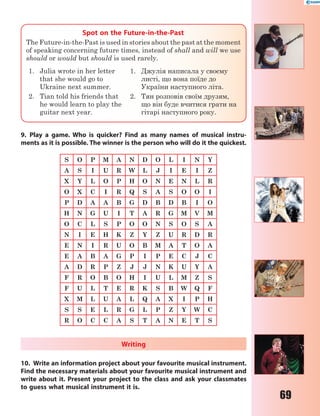 69
Spot on the Future-in-the-Past
The Future-in-the-Past is used in stories about the past at the moment
of speaking concerning future times, instead of shall and will we use
should or would but should is used rarely.
1. Julia wrote in her letter
that she would go to
Ukraine next summer.
2. Tian told his friends that
he would learn to play the
guitar next year.
1. Джулія написала у своєму
листі, що вона поїде до
України наступного літа.
2. Тян розповів своїм друзям,
що він буде вчитися грати на
гітарі наступного року.
9. Play a game. Who is quicker? Find as many names of musical instru-
ments as it is possible. The winner is the person who will do it the quickest.
S O P M A N D O L I N Y
A S I U R W L J I E I Z
X Y L O P H O N E N L R
O X C I R Q S A S O O I
P D A A B G D B D B I O
H N G U I T A R G M V M
O C L S P O O N S O S A
N I E H K Z Y Z U R D R
E N I R U O B M A T O A
E A B A G P I P E C J C
A D R P Z J J N K U Y A
F R O B O H I U L M Z S
F U L T E R K S B W Q F
X M L U A L Q A X I P H
S S E L R G L P Z Y W C
R O C C A S T A N E T S
Writing
10. Write an information project about your favourite musical instrument.
Find the necessary materials about your favourite musical instrument and
write about it. Present your project to the class and ask your classmates
to guess what musical instrument it is.
 