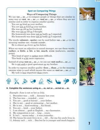 7
Spot on Comparing Things
Ways of Comparing Things
We use «as ... as ...» to compare people or things that are similar in
some way or «not so ... as ...», «not as ... as ...» when they are not
similar and in order to express smaller quality.
You are as kind as your mother.
You are not so kind as your mother.
She was as old as her husband.
She was not so old as I thought.
His homework was done not as badly as I expected.
His homework was done not so badly as I expected.
The words «almost», «quite» can be used before «as ... as ...» in the
meaning «майже як», «такий самий».
He is almost as clever as his father.
When we want an adjective to sound stronger, we use these words:
rather, a little, a bit, a lot, much, even (набагато, значно,
дещо).
This kind of sport is rather more difficult.
This book is a bit more expensive.
Instead of using «not so ... as ...», we can use «not such a ... as ...».
He is not such a good sportsman as my brother.
In order to express smaller quality «less ... than ...» in the meaning
«менше ніж» is used which means the same as «not as ... as ...».
My task is less important than yours.
8. Complete the sentences using as ... as, not so ... as/not as ... as.
Example: June is not so hot as July.
1. December was ... cold ... January last year.
2. The bus was ... crowded ... ever.
3. You are ... good at karate ... your father.
4. She is not ... good at swimming ... her mother.
5. He is not ... hard-working ... his friend.
6. You are ... kind ... your father.
7. I am almost ... good at English ... my classmates.
8. My composition is not ... long ... yours.
9. It isn’t ... warm today ... it was yesterday.
10. The house his aunt lives in is ... old ... the one his uncle lives in.
11. Johnny isn’t ... rich ... Don but he is younger and much happier.
 