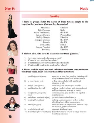 70
Dive 14 Music
Speaking
1. Work in groups. Match the names of these famous people to the
countries they are from. What are they famous for?
Madonna Ukraine
Eric Clapton Italy
Slava Vakarchuk the USA
Britney Spears Puerto Rico
Rickey Martin Ukraine
Enrique Iglesias the USA
Jamala the UK
Elton John Spain
Laura Pausini the USA
Ruslana Ukraine
2. Work in pairs. Take turns to ask and answer these questions.
1. Have you ever met a famous person?
2. What did you ask him/her about?
3. What famous person would you like to meet?
4. What would you like to ask him/her about?
3. Listen, read the words and their definitions and make some sentences
with these words. Learn these words and their definitions.
1. gamble ['g0mbl] noun an action or plan that involves risks but will
bring important benefits if it is successful
2. to cope [k3p] verb to deal successfully with a difficult
situation or job
3. weight [wet] noun something that causes you trouble
4. soothing ['su:98] adj making you feel calmer and more relaxed
and less nervous, worried or upset
5. obligation [~5bl'ge6n]
noun
something that you must do for legal or
moral reasons
6. melodious [m3'l3d3s] adj (formal) beautiful to listen to
7. healing ['hi:l8] adj making someone recover or feel better
after they have ill or unhappiness
8. harsh [h%:6] adj harsh sounds are unpleasant because they
are not soft, gentle or smooth
9. gentle ['d4entl] adj pleasant, kind and calm
10. discordant [ds'k1:d3nt] adj discordant music sounds strange because
it contains discords
 