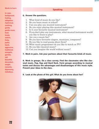 72
Speaking
6. Answer the questions.
1. What kind of music do you like?
2. Do you learn music at school?
3. Can you play any musical instrument?
4. Do you enjoy playing this musical instrument?
5. Is it your favourite musical instrument?
6. If you don’t play any instruments, what musical instrument would
you like to learn to play?
7. Are you a music fan?
8. Do you have favourite singers, musicians, composers?
9. Do you like to read gossip about them?
10. What music programmes do you like to watch on TV?
11. Do you like classical music?
12. Can you imagine the world without music?
7. Work in pairs. Ask your partners about their favourite kinds of music.
8. Work in groups. Do a class survey. Find the classmates who like clas-
sical music, Pop, Rap and Hard Rock. Form groups according to musical
tastes and discuss the advantages and disadvantages of this music style.
Present your ideas to the class.
9. Look at the photo of this girl. What do you know about her?
Words to learn:
to cope,
background,
healing,
obligation,
rhythmical,
soothing,
gentle,
gentle music,
loud,
lovely,
violent,
lively,
joyful,
harsh,
aggressive,
traditional,
energetic,
gamble,
sad,
beautiful,
discordant,
weight,
romantic,
depressing,
melodious.
 