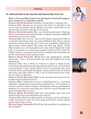 73
Reading
10. Read and listen to the interview with Vanessa Mae. Act it out.
This is Vanessa Mae’s interview during her Greek-TV appear-
ance. Listen to it. And then read it.
Hostess Roula Koromila: Vanessa, I would like to welcome you...
Vanessa Mae: Thank you, it’s great to be here! I would like to try
to say «gia sou Roula» («hello Roula») and also I would like to say
«herome pou ime edo» («I’m glad to be here»).
Hostess Roula Koromila: Hey, your Greek sounds great. Vanessa,
did you expect that you would become so popular playing a «difficult»
instrument such as the violin?
Vanessa Mae: Yes, it’s true. You see I’ve always played the violin as
a classical instrument since my early childhood. But when I started
trying new things at the age of 14—15, it was a gamble, I didn’t know
what people would expect. But when the first pop album «Violin
Player» came out, a lot of people loved it and, when I began the world
tour, it was great to see how many people really loved the violin. So,
I didn’t expect it. I just did it for myself. I wanted to do something new
for the world of the violin and the music.
Hostess Roula Koromila: World tours, live appearances, awards,
interviews... Can a 19-year-old girl cope with the weight of so many
obligations?
Vanessa Mae: Yes, I think so, because it wasn’t a shock to me.
I started giving interviews, playing concerts when I was 12. So I think
I was prepared. I have always liked to travel, and people who have
liked the music and bought the album, always want to hear the person
who plays and talks about it. OK, I can be interviewed every week,
but it’s always a pleasure.
Hostess Roula Koromila: What is the meaning of success for you,
besides being loved by the fans?
Vanessa Mae: I think that success is something that is... a personal
definition. I think that it’s success for anything I do — if I’ve done it as
well as I could do in that situation, if I’m happy with my performance,
whether it’s a concert or anything else. Success is given through your
work, through what you love.
Hostess Roula Koromila: How does your family cope with your
success? How does your boyfriend cope with it?
Vanessa Mae: They’re really excited, my family is great, and they’re
really interested in what I’ve been doing and they’ve always played
a great role in my success.
Hostess Roula Koromila: Would you like sometimes to perform at
the Acropolis?
 