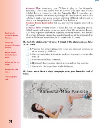 74
Vanessa Mae: Absolutely yes. I’d love to play at the Acropolis,
definitely. This is my second visit to Greece. The first time I came
I didn’t have a chance to visit the Acropolis. But I remember my
studying at school and Greek mythology. So I really really would like
to bring a part of my music into my studying of Greek culture and to
play at the Acropolis for all the Greek fans. I’d love it.
Hostess Roula Koromila: Tell us, how do you imagine yourself in
20 years?
Vanessa Mae: Twenty years! I hope I’ll still be enjoying music.
I think music will always be a great part of my life; as long as I enjoy
it, as long as people show their appreciation of my music... But I think
I’ll work at different things that don’t interest me at the moment, but
music will always be with me, in 20 years or in 30 years.
11. Mark the statements T (true) or F (false). If the statements are false
correct them.
1. Vanessa has always played the violin as a classical instrument
since her early childhood.
2. She started giving interviews and playing concerts when she
was 12.
3. She has never liked to travel.
4. Her family have always played a great role in her success.
5. She would like to perform at the Coliseum.
12. Project work. Write a short paragraph about your favourite kind of
music.
Dealing with
«True» or «False»
Answers.
 Read the
sentences from the
exercise.
 What do you
think the text is
about?
 What are the key
words?
 Listen and take
notes.
 Complete the
task.
 