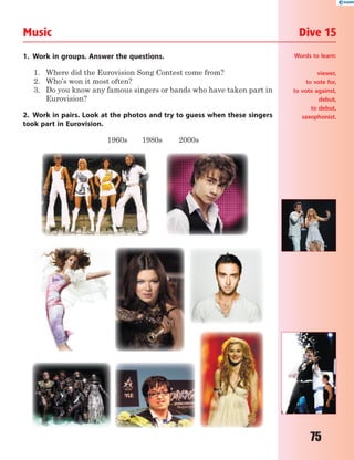 75
Music Dive 15
1. Work in groups. Answer the questions.
1. Where did the Eurovision Song Contest come from?
2. Who’s won it most often?
3. Do you know any famous singers or bands who have taken part in
Eurovision?
2. Work in pairs. Look at the photos and try to guess when these singers
took part in Eurovision.
1960s 1980s 2000s
Words to learn:
viewer,
to vote for,
to vote against,
debut,
to debut,
saxophonist.
 