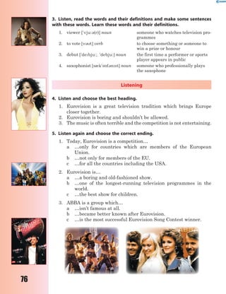 76
3. Listen, read the words and their definitions and make some sentences
with these words. Learn these words and their definitions.
1. viewer ['vju:3(r)] noun someone who watches television pro-
grammes
2. to vote [v3t] verb to choose something or someone to
win a prize or honour
3. debut ['debju:; 'debju:] noun the first time a performer or sports
player appears in public
4. saxophonist [s0k's5f3nst] noun someone who professionally plays
the saxophone
Listening
4. Listen and choose the best heading.
1. Eurovision is a great television tradition which brings Europe
closer together.
2. Eurovision is boring and shouldn’t be allowed.
3. The music is often terrible and the competition is not entertaining.
5. Listen again and choose the correct ending.
1. Today, Eurovision is a competition…
a …only for countries which are members of the European
Union.
b …not only for members of the EU.
c …for all the countries including the USA.
2. Eurovision is…
a …a boring and old-fashioned show.
b …one of the longest-running television programmes in the
world.
c …the best show for children.
3. ABBA is a group which…
a …isn’t famous at all.
b …became better known after Eurovision.
c …is the most successful Eurovision Song Contest winner.
 