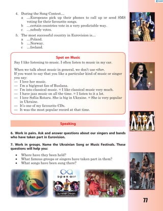 77
4. During the Song Contest…
a …Europeans pick up their phones to call up or send SMS
voting for their favourite songs.
b …certain countries vote in a very predictable way.
c …nobody votes.
5. The most successful country in Eurovision is…
a …Poland.
b …Norway.
c …Ireland.
Spot on Music
Say I like listening to music. I often listen to music in my car.
When we talk about music in general, we don’t use «the».
If you want to say that you like a particular kind of music or singer
you say:
— I love her music.
— I’m a big/great fan of Ruslana.
— I’m into classical music. = I like classical music very much.
— I have jazz music on all the time. = I listen to it a lot.
— I love Sofiia Rotaru. She is big in Ukraine. = She is very popular
in Ukraine.
— It’s one of my favourite CDs.
— It was the most popular record at that time.
Speaking
6. Work in pairs. Ask and answer questions about our singers and bands
who have taken part in Eurovision.
7. Work in groups. Name the Ukrainian Song or Music Festivals. These
questions will help you:
 Where have they been held?
 What famous groups or singers have taken part in them?
 What songs have been sung there?
 
