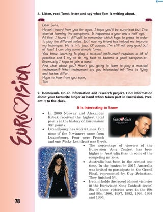 78
8. Listen, read Tom’s letter and say what Tom is writing about.
Dear Julia,
Haven’t heard from you for ages. I hope you’ll be surprised but I’ve
started learning the saxophone. It happened a year and a half ago.
At first I found it difficult to remember which keys to press in order
to play the different notes. But now my friend has helped me improve
my technique. He is into jazz. Of course, I’m still not very good but
at least I can play some simple tunes.
You know, learning to play a musical instrument requires a lot of
practice and I try to do my best to become a good saxophonist.
Eventually I hope to join a band.
And what about you? Aren’t you going to learn to play a musical
instrument? What instrument are you interested in? Time is flying
and tastes differ.
Hope to hear from you soon,
Tom
9. Homework. Do an information and research project. Find information
about your favourite singer or band who’s taken part in Eurovision. Pres-
ent it to the class.
It is interesting to know
 In 2009 Norway and Alexander
Rybak received the highest total
points in the history of Eurovision:
387 points.
 Luxembourg has won 5 times. But
none of the 5 winners came from
Luxembourg. Four were French
and one (Vicky Leandros) was Greek.
 The percentage of viewers of the
Eurovision Song Contest has been
higher in Australia than in some of the
competing nations.
 Australia has been in the contest one
time. In the contest in 2015 Australia
was invited to participate in the Grand
Final, represented by Guy Sebastian.
They finished 5th
.
 Ireland holds the record of most victories
in the Eurovision Song Contest: seven!
Six of these victories were in the 80s
and 90s: 1980, 1987, 1992, 1993, 1994
and 1996.
 