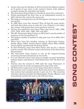 79
 Loreen who won for Sweden in 2012 received the highest number
of 12 points of any entry in the contest’s history with eighteen
countries giving the song their top marks.
 The Eurovision Song Contest is broadcast across five continents.
 Serbia participated the first time as an independent country in
2007 and won the contest the same year.
 The longest-running losers are the Portuguese, having never made
the top five.
 In 1969 there were four winners! They all had the same points,
and back then there were no rules for a tie. If there’s a tie today,
the country with points from most countries will win.
 Norway has ended last nine times! They came last in 1963, 1969,
1974, 1976, 1978, 1981, 1990, 1997 and 2001.
 The 60th
Eurovision Song Contest in 2015 had a record number of
countries in the Grand Final: 27.
 The largest number of nations to take part was 43 in 2008, 2011
and 2016.
 There have been five barefoot winners in Eurovision history:
Sandie Shaw (1967), Sertab Erener (2003), Dima Bilan (2008),
Loreen (2012) and Emmelie De Forest (2013).
 In 2015 Finland’s song «Aina Mun Pitaa» only ran for 1 minute
and 27 seconds. The shortest song in the history of the Eurovision
Song Contest.
 The Eurovision Song Contest is one of the longest-running
recurring television broadcasts in the world.
 It is not allowed to have more than six people on stage (including
backup singers and dancers). Until Eurovision 1971 the limit was
three.
 Norway won the contest in 1995 with the song «Nocturne». It
contained only 24 words accompanied by long violin solos.
 All Eurovision songs must not be longer than three minutes.
 The previous year’s winner hosts Eurovision but it’s so expensive
that nations have pleaded poverty to get out of it. The countries
who have opted out include the Netherlands, France, Monaco, and
Luxembourg and the job went to the UK four times.
 