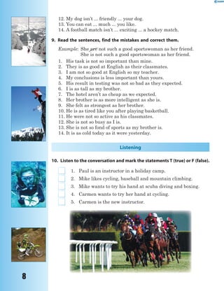 8
12. My dog isn’t ... friendly ... your dog.
13. You can eat ... much ... you like.
14. A football match isn’t ... exciting ... a hockey match.
9. Read the sentences, find the mistakes and correct them.
Example: She are not such a good sportswoman as her friend.
She is not such a good sportswoman as her friend.
1. His task is not so important than mine.
2. They is as good at English as their classmates.
3. I am not so good at English so my teacher.
4. My conclusions is less important than yours.
5. His result in testing was not so bad as they expected.
6. I is as tall as my brother.
7. The hotel aren’t as cheap as we expected.
8. Her brother is as more intelligent as she is.
9. She felt as strongest as her brother.
10. He is as tired like you after playing basketball.
11. He were not so active as his classmates.
12. She is not so busy as I is.
13. She is not so fond of sports as my brother is.
14. It is as cold today as it were yesterday.
Listening
10. Listen to the conversation and mark the statements T (true) or F (false).
1. Paul is an instructor in a holiday camp.
2. Mike likes cycling, baseball and mountain climbing.
3. Mike wants to try his hand at scuba diving and boxing.
4. Carmen wants to try her hand at cycling.
5. Carmen is the new instructor.
are
 