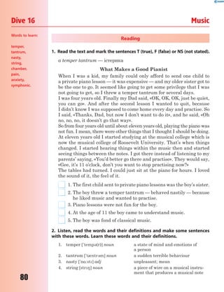 80
Dive 16 Music
Reading
1. Read the text and mark the sentences T (true), F (false) or NS (not stated).
a temper tantrum — істерика
What Makes a Good Pianist
When I was a kid, my family could only afford to send one child to
a private piano lesson — it was expensive — and my older sister got to
be the one to go. It seemed like going to get some privilege that I was
not going to get, so I threw a temper tantrum for several days.
I was four years old. Finally my Dad said, «OK, OK, OK, just be quiet,
you can go». And after the second lesson I wanted to quit, because
I didn’t know I was supposed to come home every day and practise. So
I said, «Thanks, Dad, but now I don’t want to do it», and he said, «Oh
no, no, no, it doesn’t go that way».
So from four years old until about eleven years old, playing the piano was
not fun. I mean, there were other things that I thought I should be doing.
At eleven years old I started studying at the musical college which is
now the musical college of Roosevelt University. That’s when things
changed. I started hearing things within the music then and started
seeing things between the notes. I got there instead of listening to my
parents’ saying, «You’d better go there and practise». They would say,
«Gee, it’s 11 o’clock, don’t you want to stop practising now?»
The tables had turned. I could just sit at the piano for hours. I loved
the sound of it, the feel of it.
1. The first child sent to private piano lessons was the boy’s sister.
2. The boy threw a temper tantrum — behaved nastily — because
he liked music and wanted to practise.
3. Piano lessons were not fun for the boy.
4. At the age of 11 the boy came to understand music.
5. The boy was fond of classical music.
2. Listen, read the words and their definitions and make some sentences
with these words. Learn these words and their definitions.
1. temper ['temp3(r)] noun a state of mind and emotions of
a person
2. tantrum ['t0ntr3m] noun a sudden terrible behaviour
3. nasty ['n%:st] adj unpleasant; mean
4. string [str8] noun a piece of wire on a musical instru-
ment that produces a musical note
Words to learn:
temper,
tantrum,
nasty,
string,
chamber,
pain,
anxiety,
symphonic.
 