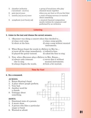 81
5. chamber orchestra
['t6emb3(r) 1:kstr3]
a group of musicians who play
classical music together
6. pain [pen] noun when you are hurt or ill you feel that
7. anxiety [08'za3t] noun a state of being nervous or worried
about something
8. symphonic [sm'f5nk] adj a musical classical composition
mostly written by composers and
performed by an orchestra
Listening
3. Listen to the text and choose the correct answers.
1. «Boyzone» was doing a concert when they decided to…
a) sing a new song. c) sing a song quietly.
b) shout at the fans. d) sing a song without musical
instruments.
2. When Ronan forgot the words to «Believe in Me» he…
a) went off the stage immediately. c) talked to fans.
b) played the guitar instead. d) asked the fans to sing.
3. Now, when «Boyzone» plays «Believe in Me», Ronan…
a) always asks someone c) never does it without
else to sing. musical instruments.
b) always forgets the words. d) feels a bit worried.
Time for Fun!
4. Do a crossword.
ACROSS:
3. Ronan Keating’s band.
5. A place where people perform.
7. Very bad.
8. Another word for
a «band».
9. Unhappy about
something.
DOWN:
1. Emotional state of a person.
2. A music show.
4. A person who likes a particular
singer or band.
6. Worried or afraid.
1.
2.
3.
4.
5. 6.
7.
8.
9.
 