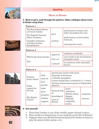 82
Speaking
Music in Britain
5. Work in pairs. Look through the patterns. Make a dialogue about music
in Britain using them.
Pattern 1
The Royal Opera House
at Covent Garden
gives
perform
performances of opera and
ballet throughout the year.
performances at the London
Coliseum.
contemporary music.
The English National
Opera Company
Chamber orchestras
including London
Symphonietta
Pattern 2
British pop music groups
Jazz
appeal to
have set
is played
audiences worldwide.
new trends in the development
of popular music.
in numerous clubs and public
houses.
Pattern 3
Summer
music schools
Public
support for
the arts
The British
Council
show
cater for
have
provide
takes
gives
promotes
initiates
supports
present-day concern with music.
all grades of musicians.
a friendly atmosphere.
courses lasting from a weekend to 3—4 weeks.
the form of government grants to independent
agencies.
financial help
to
knowledge of
tours of
British
opera
orchestras
British culture
English
language
companies
artists
companies.
overseas.
6. Test yourself.
1. Prove that London is one of the world’s major cultural centres.
2. How would you characterise in one word the music life in Britain?
3. Suggest what your British friend should do if he wishes to learn to
play the piano (violin, guitar, etc.)
 