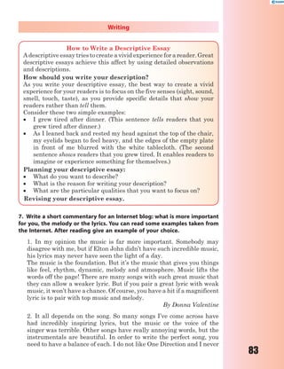 83
Writing
How to Write a Descriptive Essay
A descriptive essay tries to create a vivid experience for a reader. Great
descriptive essays achieve this affect by using detailed observations
and descriptions.
How should you write your description?
As you write your descriptive essay, the best way to create a vivid
experience for your readers is to focus on the five senses (sight, sound,
smell, touch, taste), as you provide specific details that show your
readers rather than tell them.
Consider these two simple examples:
 I grew tired after dinner. (This sentence tells readers that you
grew tired after dinner.)
 As I leaned back and rested my head against the top of the chair,
my eyelids began to feel heavy, and the edges of the empty plate
in front of me blurred with the white tablecloth. (The second
sentence shows readers that you grew tired. It enables readers to
imagine or experience something for themselves.)
Planning your descriptive essay:
 What do you want to describe?
 What is the reason for writing your description?
 What are the particular qualities that you want to focus on?
Revising your descriptive essay.
7. Write a short commentary for an Internet blog: what is more important
for you, the melody or the lyrics. You can read some examples taken from
the Internet. After reading give an example of your choice.
1. In my opinion the music is far more important. Somebody may
disagree with me, but if Elton John didn’t have such incredible music,
his lyrics may never have seen the light of a day.
The music is the foundation. But it’s the music that gives you things
like feel, rhythm, dynamic, melody and atmosphere. Music lifts the
words off the page! There are many songs with such great music that
they can allow a weaker lyric. But if you pair a great lyric with weak
music, it won’t have a chance. Of course, you have a hit if a magnificent
lyric is to pair with top music and melody.
By Donna Valentine
2. It all depends on the song. So many songs I’ve come across have
had incredibly inspiring lyrics, but the music or the voice of the
singer was terrible. Other songs have really annoying words, but the
instrumentals are beautiful. In order to write the perfect song, you
need to have a balance of each. I do not like One Direction and I never
 