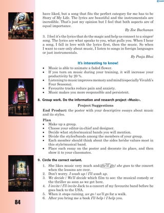84
have liked, but a song that fits the perfect category for me has to be
Story of My Life. The lyrics are beautiful and the instrumentals are
incredible. That’s just my opinion but I feel that both aspects are of
equal importance.
By Zoe Buchanan
3. I feel it’s the lyrics that do the magic and help us connect to a singer/
song. The lyrics are what speaks to you, what pulls you. When I hear
a song, I fall in love with the lyrics first, then the music. So when
I want to care only about music, I listen to songs in foreign languages
or just instrumentals.
By Pooja Bhoi
It’s interesting to know!
 Music is able to animate a faded flower.
 If you turn on music during your training, it will increase your
productivity by 20 %.
 Listening to music improves memory and mind (especially Vivaldi’s
Four Seasons).
 Favourite tracks reduce pain and anxiety.
 Music makes you more responsible and persistent.
8. Group work. Do the information and research project «Music».
Project Suggestions
End Product: the poster with your descriptive essays about music
and its styles.
Plan
 Make up a group.
 Choose your editor-in-chief and designer.
 Decide what styles/musical bands you will mention.
 Divide the styles/bands among the members of your group.
 Each member should think about the sides he/she values most in
this style/musical band.
 Place each essay on the poster and decorate its place, and then
show it to your classmates.
9. Circle the correct variant.
1. She likes music very much and she’ll go / she goes to the concert
when the lessons are over.
2. Don’t worry. I wash up / I’ll wash up.
3. We decide / We’ll decide which film to see: the musical comedy or
the thriller as soon as we get here.
4. I invite / I’ll invite Jack to a concert of my favourite band before he
goes back to the USA.
5. When it stops raining, we go / we’ll go for a walk.
6. After you bring me a book I’ll help / I help you.
 
