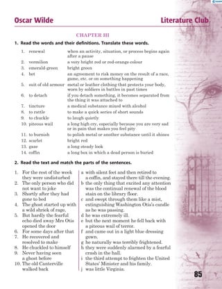 85
Oscar Wilde Literature Club
CHAPTER III
1. Read the words and their definitions. Translate these words.
1. renewal when an activity, situation, or process begins again
after a pause
2. vermilion a very bright red or red-orange colour
3. emerald-green bright green
4. bet an agreement to risk money on the result of a race,
game, etc. or on something happening
5. suit of old armour metal or leather clothing that protects your body,
worn by soldiers in battles in past times
6. to detach if you detach something, it becomes separated from
the thing it was attached to
7. tincture a medical substance mixed with alcohol
8. to rattle to make a quick series of short sounds
9. to chuckle to laugh quietly
10. piteous wail a long high cry, especially because you are very sad
or in pain that makes you feel pity
11. to burnish to polish metal or another substance until it shines
12. scarlet bright red
13. gaze a long steady look
14. coffin a long box in which a dead person is buried
2. Read the text and match the parts of the sentences.
1. For the rest of the week
they were undisturbed
2. The only person who did
not want to joke
3. Shortly after they had
gone to bed
4. The ghost started up with
a wild shriek of rage,
5. But hardly the fearful
echo died away Mrs Otis
opened the door
6. For some days after that
7. He recovered and
resolved to make
8. He chuckled to himself
9. Never having seen
a ghost before
10. The old Canterville
walked back
a with silent feet and then retired to
a coffin, and stayed there till the evening.
b the only thing that excited any attention
was the continual renewal of the blood
stain on the library floor.
c and swept through them like a mist,
extinguishing Washington Otis’s candle
as he was passing.
d he was extremely ill.
e but the next moment he fell back with
a piteous wail of terror.
f and came out in a light blue dressing
gown.
g he naturally was terribly frightened.
h they were suddenly alarmed by a fearful
crash in the hall.
i the third attempt to frighten the United
States’ Minister and his family.
j was little Virginia.
 