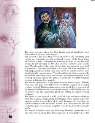 86
The next morning when the Otis family met at breakfast, they
discussed the ghost at some length.
For the rest of the week they were undisturbed, the only thing that
excited any attention was the continual renewal of the blood stain
on the library floor. This certainly was very strange, as the door was
always locked at night by Mr Otis, and the windows kept closely
shut. The chameleon-like colour of the stain also excited a good deal
of comments. On some mornings it was dull red, then vermilion or
rich purple, and once when they came down for family prayers, they
found it bright emerald-green. These kaleidoscopic changes naturally
amused the party very much, and bets on the subject were made every
evening. The only person who did not want to joke was little Virginia
because it distressed her greatly.
The second appearance of the ghost was on Sunday night. Shortly
after they had gone to bed they were suddenly alarmed by a fearful
crash in the hall. Rushing downstairs, they found that a large suit of
old armour had become detached from its stand, and had fallen on the
stone floor, and the Canterville ghost was sitting in a chair rubbing
his knees.
The ghost started up with a wild shriek of rage, and swept through
them like a mist, extinguishing Washington Otis’s candle as he was
passing, and so leaving them all in total darkness. On reaching the
top of the staircase he recovered himself, and determined to give his
celebrated peal of demoniac laughter. This he had found extremely
useful.
But hardly the fearful echo had died away Mrs Otis opened the door
and came out in a light blue dressing gown. «I am afraid you are far
 