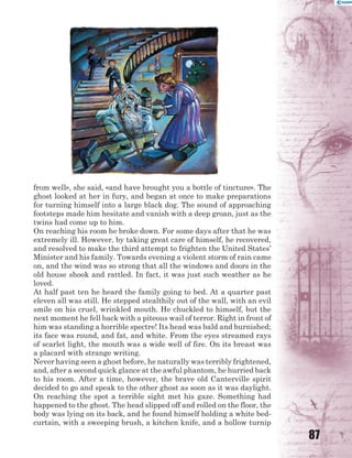 87
from well», she said, «and have brought you a bottle of tincture». The
ghost looked at her in fury, and began at once to make preparations
for turning himself into a large black dog. The sound of approaching
footsteps made him hesitate and vanish with a deep groan, just as the
twins had come up to him.
On reaching his room he broke down. For some days after that he was
extremely ill. However, by taking great care of himself, he recovered,
and resolved to make the third attempt to frighten the United States’
Minister and his family. Towards evening a violent storm of rain came
on, and the wind was so strong that all the windows and doors in the
old house shook and rattled. In fact, it was just such weather as he
loved.
At half past ten he heard the family going to bed. At a quarter past
eleven all was still. He stepped stealthily out of the wall, with an evil
smile on his cruel, wrinkled mouth. He chuckled to himself, but the
next moment he fell back with a piteous wail of terror. Right in front of
him was standing a horrible spectre! Its head was bald and burnished;
its face was round, and fat, and white. From the eyes streamed rays
of scarlet light, the mouth was a wide well of fire. On its breast was
a placard with strange writing.
Never having seen a ghost before, he naturally was terribly frightened,
and, after a second quick glance at the awful phantom, he hurried back
to his room. After a time, however, the brave old Canterville spirit
decided to go and speak to the other ghost as soon as it was daylight.
On reaching the spot a terrible sight met his gaze. Something had
happened to the ghost. The head slipped off and rolled on the floor, the
body was lying on its back, and he found himself holding a white bed-
curtain, with a sweeping brush, a kitchen knife, and a hollow turnip
 