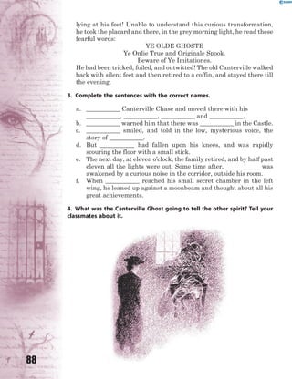 88
lying at his feet! Unable to understand this curious transformation,
he took the placard and there, in the grey morning light, he read these
fearful words:
YE OLDE GHOSTE
Ye Onlie True and Originale Spook.
Beware of Ye Imitationes.
He had been tricked, foiled, and outwitted! The old Canterville walked
back with silent feet and then retired to a coffin, and stayed there till
the evening.
3. Complete the sentences with the correct names.
a. ___________ Canterville Chase and moved there with his
___________, ___________, ___________ and ___________.
b. ___________ warned him that there was ___________ in the Castle.
c. ___________ smiled, and told in the low, mysterious voice, the
story of ___________.
d. But ___________ had fallen upon his knees, and was rapidly
scouring the floor with a small stick.
e. The next day, at eleven o’clock, the family retired, and by half past
eleven all the lights were out. Some time after, ___________ was
awakened by a curious noise in the corridor, outside his room.
f. When ___________ reached his small secret chamber in the left
wing, he leaned up against a moonbeam and thought about all his
great achievements.
4. What was the Canterville Ghost going to tell the other spirit? Tell your
classmates about it.
 
