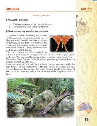 89
Australia Fact File
The Rain Forests
I. Answer the questions.
1. What do you know about the rain forests?
2. Have you ever been to the rain forest?
II. Read the text and complete the sentences.
15 % of the Australian territory was covered
with trees before the European settlement.
But now only 3 % of the territory is covered
with trees and less than 1 % remains of the
virgin rain forest. A few hectares of tropical
rain forest contain as many species of flora
and fauna as all of Europe.
The rain forests are characterised by
a dense almost unbroken canopy of different broad-leaved evergreen trees
and vines. The vines and lianas hang from branches to the forest floor.
Very often ferns, flowers, fruit and orchids grow on branches and trunks
with no contact with the soil.
Most creatures and birds of the rain forests cannot survive outside the
rain forests. So the destruction of the rain forests is a crime not only
against humanity but against the earth because unlike other forms of
the Australian bush and forests, the rain forests aren’t regenerated after
fires.
 