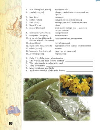 90
1. rain forest ['ren f5rst] тропічний ліс
2. virgin ['v-:d4n] цілина; virgin forest — одвічний ліс,
праліс
3. fern [f-:n] папороть
4. orchid ['1:kd] орхідея; світло-ліловий колір
5. vine [van] виноградна лоза; повзуча рослина
6. liana [l'%:n3] ліана
7. canopy ['k0n3p] тент, навіс; canopy tree — дерево з
густою кроною
8. unbroken ['2n'br3k3n] непорушений
9. evergreen ['ev3gri:n] вічнозелений
10. to shrink [6r8k] (shrank,
shrunk; shrunk, shrunken)
скорочувати(ся); зменшувати
11. dense [dens] густий; щільний
12. regenerate [r'd4en3ret] відроджуватися; цілком оновлюватися
13. crime [kram] злочин
14. humanity [hju:'m0nt] людство; рід людський
15. species ['sp:6i:z] порода; вид
1. Only 3 % of the Australian territory __________________________
2. The Australian rain forests contain __________________________
3. The rain forests are characterised ____________________________
4. Very often ferns ____________________________________________
5. Most creatures and birds ____________________________________
6. So the destruction of the rain forests _________________________
 