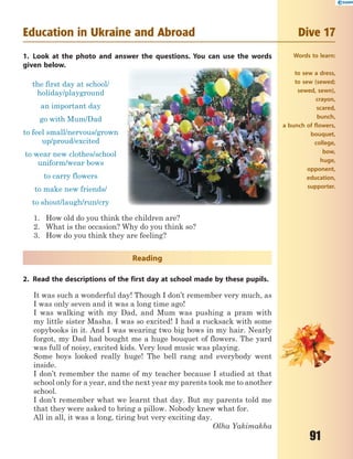 91
Education in Ukraine and Abroad Dive 17
1. Look at the photo and answer the questions. You can use the words
given below.
the first day at school/
holiday/playground
an important day
go with Mum/Dad
to feel small/nervous/grown
up/proud/excited
to wear new clothes/school
uniform/wear bows
to carry flowers
to make new friends/
to shout/laugh/run/cry
1. How old do you think the children are?
2. What is the occasion? Why do you think so?
3. How do you think they are feeling?
Reading
2. Read the descriptions of the first day at school made by these pupils.
It was such a wonderful day! Though I don’t remember very much, as
I was only seven and it was a long time ago!
I was walking with my Dad, and Mum was pushing a pram with
my little sister Masha. I was so excited! I had a rucksack with some
copybooks in it. And I was wearing two big bows in my hair. Nearly
forgot, my Dad had bought me a huge bouquet of flowers. The yard
was full of noisy, excited kids. Very loud music was playing.
Some boys looked really huge! The bell rang and everybody went
inside.
I don’t remember the name of my teacher because I studied at that
school only for a year, and the next year my parents took me to another
school.
I don’t remember what we learnt that day. But my parents told me
that they were asked to bring a pillow. Nobody knew what for.
All in all, it was a long, tiring but very exciting day.
Olha Yakimakha
Words to learn:
to sew a dress,
to sew (sewed;
sewed, sewn),
crayon,
scared,
bunch,
a bunch of flowers,
bouquet,
college,
bow,
huge,
opponent,
education,
supporter.
 