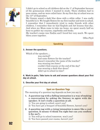 92
I didn’t go to school as all children did on the 1st
of September because
of the gymnasium where I wanted to study. There children had to
pass exams, and we were called later. So my first day at school was on
the 13th
of September.
My Granny sewed a dark blue dress with a white collar. I was really
beautiful in it. We bought flowers for my first teacher and went to school.
I remember that I immediately tried to make friends with other
children. I remember that we had English and Art lessons that day.
And when my Mum came to take me home, we spent nearly half an
hour to gather my crayons, copybooks and books.
My teacher’s name was Nadiia and I loved her very much. We spent
three years together.
Olha Pityk
Speaking
3. Answer the questions.
Which of the speakers…
was excited?
had some flowers for the teacher?
doesn’t remember the name of the teacher?
was wearing two bows?
couldn’t find crayons at the end of the day?
was wearing a dark blue dress?
didn’t go to school in time?
4. Work in pairs. Take turns to ask and answer questions about your first
day at school.
5. Describe your first day at school.
Spot on Question Tags
The meaning of a question tag depends on how you say it.
1. A question tag with a falling intonation is a way of making
a conversation by asking the listener to agree with the
speaker. It isn’t really a question at all.
1) You are going to school, aren’t you?
2) You have got a bouquet of beautiful flowers, haven’t you?
2. A question tag with a rising intonation is more like a real
question. It means «I think I’m right but can you confirm
it for me?».
1) You will go to school tomorrow, won’t you?
2) You have passed your exams, haven’t you?
 