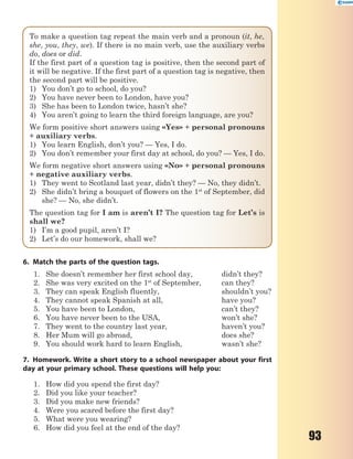 93
To make a question tag repeat the main verb and a pronoun (it, he,
she, you, they, we). If there is no main verb, use the auxiliary verbs
do, does or did.
If the first part of a question tag is positive, then the second part of
it will be negative. If the first part of a question tag is negative, then
the second part will be positive.
1) You don’t go to school, do you?
2) You have never been to London, have you?
3) She has been to London twice, hasn’t she?
4) You aren’t going to learn the third foreign language, are you?
We form positive short answers using «Yes» + personal pronouns
+ auxiliary verbs.
1) You learn English, don’t you? — Yes, I do.
2) You don’t remember your first day at school, do you? — Yes, I do.
We form negative short answers using «No» + personal pronouns
+ negative auxiliary verbs.
1) They went to Scotland last year, didn’t they? — No, they didn’t.
2) She didn’t bring a bouquet of flowers on the 1st
of September, did
she? — No, she didn’t.
The question tag for I am is aren’t I? The question tag for Let’s is
shall we?
1) I’m a good pupil, aren’t I?
2) Let’s do our homework, shall we?
6. Match the parts of the question tags.
1. She doesn’t remember her first school day, didn’t they?
2. She was very excited on the 1st
of September, can they?
3. They can speak English fluently, shouldn’t you?
4. They cannot speak Spanish at all, have you?
5. You have been to London, can’t they?
6. You have never been to the USA, won’t she?
7. They went to the country last year, haven’t you?
8. Her Mum will go abroad, does she?
9. You should work hard to learn English, wasn’t she?
7. Homework. Write a short story to a school newspaper about your first
day at your primary school. These questions will help you:
1. How did you spend the first day?
2. Did you like your teacher?
3. Did you make new friends?
4. Were you scared before the first day?
5. What were you wearing?
6. How did you feel at the end of the day?
 