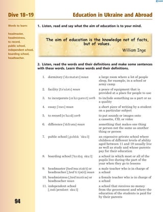 94
Dive 18–19 Education in Ukraine and Abroad
1. Listen, read and say what the aim of education is to your mind.
The aim of education is the knowledge not of facts,
but of values.
William Inge
2. Listen, read the words and their definitions and make some sentences
with these words. Learn these words and their definitions.
1. dormitory ['d1:m3t3r] noun a large room where a lot of people
sleep, for example, in a school or
army camp
2. facility [f3'sl3t] noun a peace of equipment that is
provided at a place for people to use
3. to incorporate [n'k1:p3ret] verb to include something as a part or as
a quality
4. essay ['ese] noun a short piece of writing by a student
on a particular subject
5. to record [r'k1:d] verb to put sounds or images onto
a cassette, CD, or video
6. difference ['dfr3ns] noun something that makes one thing
or person not the same as another
thing or person
7. public school [~p2blk 'sku:l] an expensive private school where
children of different levels of ability
aged between 11 and 18 usually live
as well as study and whose parents
pay for their education
8. boarding school ['b1:d8 sku:l] a school in which most or all of the
pupils live during the part of the
year when they go to lessons
9. headmaster [hed'm%:st3(r)] or
headteacher [~hed'ti:t63(r)] noun
a male teacher who is in charge of
a school
10. headmistress [~hed'mstr3s] or
headteacher noun
a female teacher who is in charge of
a school
11. independent school
[~nd`pend3nt sku:l]
a school that receives no money
from the government and where the
education of the students is paid for
by their parents
Words to learn:
headmaster,
headmistress,
to record,
public school,
independent school,
boarding school,
headteacher.
 