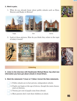 95
3. Work in pairs.
1. What do you already know about public schools such as Eton,
Harrow and Rugby in Britain?
Eton HarrowRugby
2. Look at these pictures. How do you think they relate to the topic
of today’s lesson?
Listening
4. Listen to the interview with Headmaster Michael Mavor. Say what new
information you have got about schools in Great Britain.
5. Mark the statements T (true) or F (false). Correct the false statements.
1. Public schools are in fact private, independent schools.
2. Pupils can begin at the age of eleven, though the main classes
start at thirteen.
3. Twenty per cent of pupils come from abroad.
4. Most parents don’t visit their children at school.
 