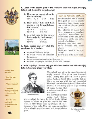 96
6. Listen to the second part of the interview with two pupils of Rugby
School and choose the correct answer.
1. How many people sleep in
the dormitory?
a) 6 b) 8 c) 10 d) 12
2. How many full and half
days a week do pupils have
for classes?
a) 4 + 2 c) 5 + 1
b) 3 + 3 d) 3 + 2
3. At what time do the pupils
have to be in their room?
a) 9:15 c) 9:30
b) 9:45 d) 10:00
7. Read, choose and say what the
pupils can do in the lab:
 to record different songs;
 to watch videos in different
languages;
 to use the computers for writing essays;
 to learn languages: Russian, Latin and German.
8. Work in groups. Discuss why you think this school was named Rugby
School. Read and check your ideas.
The school was given its name because of
rugby football. This game was invented
here. During this game in 1823, a pupil
called William Webb Ellis took the ball in
his arms and ran with the ball instead of
kicking it! Such initiative wasn’t liked by his
friends. It took really quite a large number
of years before that
was incorporated into
the game.
For over four hundred
years Rugby School
was a school for boys. In 1976 Rugby School
opened its doors for girls, but only in the sixth
form. In 1993 there were big changes at school
because of the girls. Now two hundred and ten
of the school’s seven hundred and ten pupils are
girls.
William Webb Ellis
The William Webb Ellis
Trophy
Spot on Adverbs of Place
The adverb is a part of speech.
This part of speech usually
expresses time, place, man-
ner, condition, degree, result,
cause, etc.
The adverbs of place: here,
there, everywhere, nowhere,
anywhere, somewhere, for-
ward come at the end of the
sentence or at the end before
the adverb of time.
I’m going to do sport here.
These flowers are every-
where.
Don’t you want to do any-
thing?
He will (He’ll) be there soon.
Dealing with
the Text:
 Read the text
carefully.
 What is it about?
 Underline
the key words and
try to remember
them.
 Read the text
again and
try to understand
its idea.
 