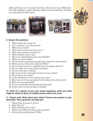 97
Although there are less girls than boys, there aren’t any difficulties.
The only problem is sport. Because rugby was invented here, the boys
are very proud of their sport.
9. Answer the questions.
1. What school do you go to?
2. Is it a private or a state school?
3. When was it built?
4. How many storeys are there in it?
5. How many teachers work in it?
6. What facilities has it got?
7. Has your school library got a lot of books?
8. What are these books?
9. Do you know any famous people who studied in your school?
10. What are your favourite subjects? Why?
11. Do you have to wear a uniform? Are you happy about it?
12. Do you often have out-of-door activities?
13. Do you take part in them?
14. Do you go in for any kinds of sport in your school?
15. Do you have any clubs?
16. Is the discipline in your school very strict?
17. Have you ever been punished for breaking the school rules?
18. How were you punished?
19. Is your school life interesting and pleasant?
20. If not, what would you like to change?
10. Think of 5 aspects of your own school experience which you think
might be similar to those at a British private school. Act it out.
11. Project work. Write about your school. Present your project to your
classmates. These questions can help you:
1. What kind of school is yours?
2. How old is it?
3. What facilities has it got?
4. What is its difference from other schools?
5. Do you like studying here? Why?
 