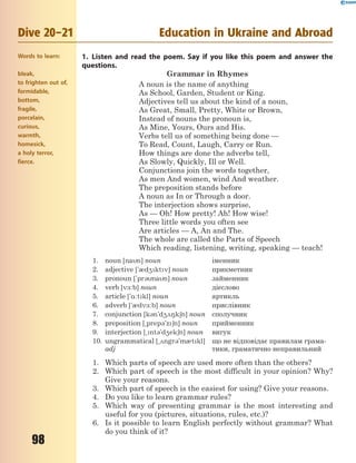 98
Dive 20–21 Education in Ukraine and Abroad
1. Listen and read the poem. Say if you like this poem and answer the
questions.
Grammar in Rhymes
A noun is the name of anything
As School, Garden, Student or King.
Adjectives tell us about the kind of a noun,
As Great, Small, Pretty, White or Brown,
Instead of nouns the pronoun is,
As Mine, Yours, Ours and His.
Verbs tell us of something being done —
To Read, Count, Laugh, Carry or Run.
How things are done the adverbs tell,
As Slowly, Quickly, Ill or Well.
Conjunctions join the words together,
As men And women, wind And weather.
The preposition stands before
A noun as In or Through a door.
The interjection shows surprise,
As — Oh! How pretty! Ah! How wise!
Three little words you often see
Are articles — A, An and The.
The whole are called the Parts of Speech
Which reading, listening, writing, speaking — teach!
1. noun [nan] noun іменник
2. adjective ['0d4ktv] noun прикметник
3. pronoun ['pr3nan] noun займенник
4. verb [v-:b] noun дієслово
5. article ['%:tkl] noun артикль
6. adverb ['0dv-:b] noun прислівник
7. conjunction [k3n'd428k6n] noun сполучник
8. preposition [~prep3'z6n] noun прийменник
9. interjection [~nt3'd4ek6n] noun вигук
10. ungrammatical [~2ngr3'm0tkl]
adj
що не відповідає правилам грама-
тики, граматично неправильний
1. Which parts of speech are used more often than the others?
2. Which part of speech is the most difficult in your opinion? Why?
Give your reasons.
3. Which part of speech is the easiest for using? Give your reasons.
4. Do you like to learn grammar rules?
5. Which way of presenting grammar is the most interesting and
useful for you (pictures, situations, rules, etc.)?
6. Is it possible to learn English perfectly without grammar? What
do you think of it?
Words to learn:
bleak,
to frighten out of,
formidable,
bottom,
fragile,
porcelain,
curious,
warmth,
homesick,
a holy terror,
fierce.
 