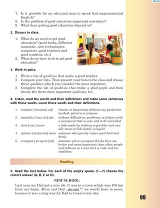 99
7. Is it possible for an educated man to speak bad ungrammatical
English?
8. Is the problem of good education important nowadays?
9. What does getting good education depend on?
2. Discuss in class.
1. What do we need to get good
education? (good books, different
materials, new technologies,
computers, good teachers and
good students, etc.)
2. What do we have to do to get good
education?
3. Work in pairs.
1. Write a list of qualities that make a good teacher.
2. Compare your lists. Then present your lists to the class and choose
three qualities which you consider the most important.
3. Complete the list of qualities that make a good pupil and then
choose the three most important qualities, too.
4. Listen, read the words and their definitions and make some sentences
with these words. Learn these words and their definitions.
1. random ['r0nd3m] adj chosen or happening without any particular
method, pattern or purpose
2. smoothly ['smu:9l] adv without difficulties, problems, or delays; with
a movement that is easy and well controlled
3. stew [stju:] noun a dish made by cooking vegetables and usu-
ally meat or fish slowly in liquid
4. epicure ['epkj3(r)] noun someone who greatly enjoys good food and
drink
5. arrogant ['0r3g3nt] adj someone who is arrogant thinks they are
better and more important than other people
and behaves in a way that is rude and too
confident
Reading
5. Read the text below. For each of the empty spaces (1—7) choose the
correct answer (A, B, C or D).
NEW SCHOOL
Last year my Dad got a new job. It was in a town which was 100 km
from our home. Mum and Dad decided (1)
we would have to move,
because it was a long way for Dad to travel every day.
 