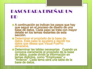 PASOS PARA DISEÑAR UN BDA continuación se indican los pasos que hay que seguir en el proceso de diseño de una base de datos. Cada paso se trata con mayor detalle en los temas restantes de esta sección. Determinar el propósito de la base de datos. Este paso le ayudará a decidir los datos que desea que Visual FoxPro almacene. Determinar las tablas necesarias   Cuando ya conozca claramente el propósito de la base de datos, puede dividir la información en temas distintos, como "Employees" u "Arderos". Cada tema será una tabla de la base de datos.
