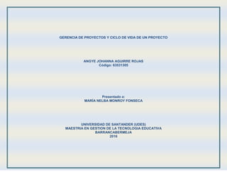 GERENCIA DE PROYECTOS Y CICLO DE VIDA DE UN PROYECTO
ANGYE JOHANNA AGUIRRE ROJAS
Código: 63531305
Presentado a:
MARÍA NELBA MONROY FONSECA
UNIVERSIDAD DE SANTANDER (UDES)
MAESTRIA EN GESTION DE LA TECNOLOGIA EDUCATIVA
BARRANCABERMEJA
2016
 