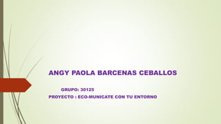 ANGY PAOLA BARCENAS CEBALLOS
GRUPO: 30125
PROYECTO : ECO-MUNICATE CON TU ENTORNO
 