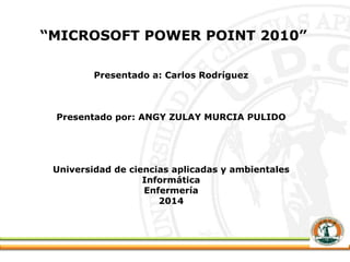 “MICROSOFT POWER POINT 2010”
Presentado a: Carlos Rodríguez
Presentado por: ANGY ZULAY MURCIA PULIDO
Universidad de ciencias aplicadas y ambientales
Informática
Enfermería
2014
 