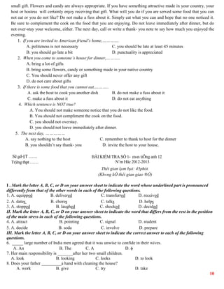 10
small gift. Flowers and candy are always appropriate. If you have something attractive made in your country, your
host or hostess will certainly enjoy receiving that gift. What will you do if you are served some food that you can
not eat or you do not like? Do not make a fuss about it. Simply eat what you can and hope that no one noticed it.
Be sure to complement the cook on the food that you are enjoying. Do not leave immediately after dinner, but do
not over-stay your welcome, either. The next day, call or write a thank- you note to say how much you enjoyed the
evening.
1. If you are invited to American friend’s home,………….
A. politeness is not necessary C. you should be late at least 45 minutes
B. you should go late a bit D. punctuality is appreciated
2. When you come to someone’s house for dinner,………..
A. bring a lot of gifts
B. bring some flowers, candy or something made in your native country
C. You should never offer any gift
D. do not care about gifts
3. If there is some food that you cannot eat,………..
A. ask the host to cook you another dish B. do not make a fuss about it
C. make a fuss about it D. do not eat anything
4. Which sentence is NOT true?
A. You should not make someone notice that you do not like the food.
B. You should not compliment the cook on the food.
C. you should not overstay.
D. you should not leave immediately after dinner.
5. The next day, ……………
A. say nothing to the host C. remember to thank to host for the dinner
B. you shouldn’t say thank- you D. invite the host to your house.
Së gd-§T ……
Tr¦êng thpt ……
BÀI KIỂM TRA SỐ 1- m«n tiÕng anh 12
N¨m Häc 2012-2013
Thêi gian lµm bµi: 45phót.
(Kh«ng kÓ thêi gian giao ®Ò)
I . Mark the letter A, B, C, or D on your answer sheet to indicate the word whose underlined part is pronounced
differently from that of the other words in each of the following questions.
1. A. equipped B. delivered C. transferred D. received
2. A. dates B. chores C. talks D. helps
3. A. stopped B. laughed C. shocked D. decided
II. Mark the letter A, B, C, or D on your answer sheet to indicate the word that differs from the rest in the position
of the main stress in each of the following questions.
4. A. attract B. pointing C. signal D. student
5. A. decide B. soda C. involve D. prepare
III. Mark the letter A, B, C, or D on your answer sheet to indicate the correct answer to each of the following
questions.
6. _____ large number of India men agreed that it was unwise to confide in their wives.
A. An B. The C. A D. 
7. Her main responsibility is _______after her two small children.
A. look B. looking C. looks D. to look
8. Does your father _________a hand with cleaning the house?
A. work B. give C. try D. take
 