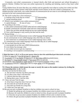 12
Commonly, non-verbal communication is learned shortly after birth and practiced and refined throughout a
person's lifetime. Children first learn non-verbal expressions by watching and imitating, much as they learn verbal
skills.
Young children know far more than they can verbalize and are generally more adept at reading non-verbal cues than
adults are because of their limited verbal skills and their recent reliance on the non-verbal to communicate. As
children develop verbal skills, non-verbal channels of communication do not cease to exist although they become
entwined in the total communication process.
26: The word reading has a close meaning to ________.
A. looking at the words that are written B. understanding
C. saying something aloud D. expressing
27: Which is not included in non-verbal communication?
A. spatial distance B. tone of voice C. words D. facial expressions
28: According to the writer, ________.
A. One cannot communicate in both verbal and non-verbal language.
B. People communicate with both verbal and non-verbal language.
C. Those who can listen and talk should not use non-verbal language.
D. Non-verbal language is only used by the deaf and the mute.
29: Human beings ________.
A. have learnt how to communicate in non-verbal language through books
B. can communicate in non-verbal language only when they are mature
C. have learnt how to communicate in non-verbal language since a child
D. communicate in non-verbal language much less than they do in verbal language
30: We can learn from the text that ________.
A. most people do not like non-verbal communication
B. even silence has message value
C. non-verbal can never get any responses
D. touching is not accepted in communicating--------------------------------------
V.Mark the letter A, B, C, or D on your answer sheet to show the underlined part that needs correction.
31.When he came (A) I was (B) having (C) dinners.(D)
32. Everybody (A) in my family (B) have to (C) do their share of(D) household chores
33. It’s been(A) a long time(B) when(C) I last wrote (D)to my pen pal.
34.Elizabeth I has reigned(A) as(B) Queen (C)of England from(D) 1558 to 1603.
35. To attact(A) someone’s attent (B)so that we might speak (C)to that person(D).
VI: Choose the sentence which means the same or nearly the same as the number sentence by circling the
corresponding letter A, B, C or D .
36.I have not met her for three years.
A. The last time I met her was three years ago.
B. It is three years when I will meet her.
C. I did not meet her three years ago.
D. During three years, I met her once.
37/. I have not seen Tom for ages.
A. It has been a long time since I last saw Tom.
B. Tom and I do not look the same age.
C. Tom and I are friends for a long time.
D. I often met Tom ages ago.
38.She gets up early to prepare breakfast so that her children can come to school on time.
A. Despite her getting up early to prepare breakfast, her children cannot come to school on time.
B. Because she wants her children to come to school on time, she gets up early to prepare breakfast.
C. If she does not get up early to prepare breakfast, her children will not come to school on time.
D. Unless she gets up early to prepare breakfast, her children will not come to school on time.
 