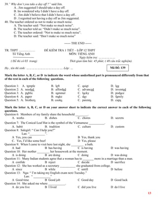 13
39.” Why don’t you take a day off ?” said Jim.
A . Jim suggested I should take a day off.
B. Im wondered why I didn’t have a day off.
C . Jim didn’t believe that I didn’t have a day off .
D . I regretted not having a day off as Jim suggested.
40. The teacher ordered us not to make so much noise.
A. The teacher said: “Not make so much noise”.
B. The teacher told us: “Didn’t make so much noise”.
C. The teacher ordered: “Not to make so much noise”.
D. The teacher said: “Don’t make so much noise”
------ THE END ------
TR. THPT ……………. ĐỀ KIỂM TRA 1 TIẾT – LỚP 12 THPT
Tổ Tiếng Anh MÔN: TIẾNG ANH
Ngày kiểm tra: ………………
( Đề thi có 03 trang) Thời gian làm bài: 45 phút; ( 40 câu trắc nghiệm)
Họ , tên thí sinh: …………………………………. Lớp: …
Mark the letter A, B, C, or D to indicate the word whose underlined part is pronounced differently from that
of the rest in each of the following questions.
Question 1: A. temple B. left C. quiet D. leg
Question 2: A. needed B. afforded C. advanced D. invented
Question 3: A. public B. summer C. lucky D. poduce
Question 4: A. paper B. make C. day D. family
Question 5: A. brothers B. cooks C. parents D. cups
Mark the letter A, B, C, or D on your answer sheet to indicate the correct answer to each of the following
questions.
Question 6: Members of my family share the household ________.
A. works B. dishes C. chores D. secrets
Question 7: The Conical Leaf Hat is the symbol of the Vietnamese __________.
A. habit B. tradition C. culture D. custom
Question 8: Salegirl: “ Can I help you?”
Lan: “__________”.
A Yes, you can B Yes, thank you
C. Yes, I’d like some beef D Yes, please
Question 9: When I came to visit here last night, she ________ a bath.
A had B has having C is having D was having
Question 10: Her mother ________ her housework at the moment.
A is doing B are doing C doing D was doing
Question 11: Many Indian students agree that a woman has to _______ more in a marriage than a man.
A confide B reject C decide D sacrifice
Question 12: She has worked as a secretary __________ she graduated from college.
A since B while C untill D before
Question 13: Nga: “ I’m taking my English exam next Tuesday.”
Lan: “ ___________”
A Good time B Good job C Good day D Good luck
Question 14: She asked me where ___________.
A do you live B I lived C did you live D do I live
Mã Đề: 139
 