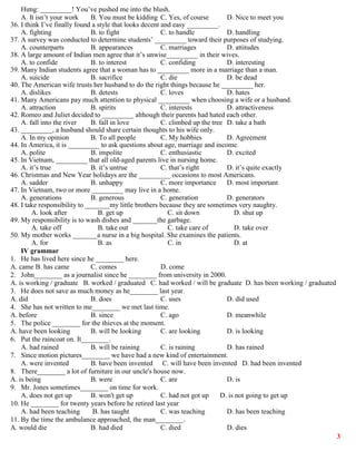 3
Hưng: _________! You’ve pushed me into the blush.
A. It isn’t your work B. You must be kidding C. Yes, of course D. Nice to meet you
36. I think I’ve finally found a style that looks decent and easy _________.
A. fighting B. to fight C. to handle D. handling
37. A survey was conducted to determine students’ _________ toward their purposes of studying.
A. counterparts B. appearances C. marriages D. attitudes
38. A large amount of Indian men agree that it’s unwise_________ in their wives.
A. to confide B. to interest C. confiding D. interesting
39. Many Indian students agree that a woman has to _________ more in a marriage than a man.
A. suicide B. sacrifice C. die D. be dead
40. The American wife trusts her husband to do the right things because he _________ her.
A. dislikes B. detests C. loves D. hates
41. Many Americans pay much attention to physical _________ when choosing a wife or a husband.
A. attraction B. spirits C. interests D. attractiveness
42. Romeo and Juliet decided to _________ although their parents had hated each other.
A. fall into the river B. fall in love C. climbed up the tree D. take a bath
43. _________, a husband should share certain thoughts to his wife only.
A. In my opinion B. To all people C. My hobbies D. Agreement
44. In America, it is _________ to ask questions about age, marriage and income.
A. polite B. impolite C. enthusiastic D. excited
45. In Vietnam, _________ that all old-aged parents live in nursing home.
A. it’s true B. it’s untrue C. that’s right D. it’s quite exactly
46. Christmas and New Year holidays are the _________ occasions to most Americans.
A. sadder B. unhappy C. more importance D. most important
47. In Vietnam, two or more _________ may live in a home.
A. generations B. generous C. generation D. generators
48. I take responsibility to _______my little brothers because they are sometimes very naughty.
A. look after B. get up C. sit down D. shut up
49. My responsibility is to wash dishes and _______the garbage.
A. take off B. take out C. take care of D. take over
50. My mother works _______a nurse in a big hospital. She examines the patients.
A. for B. as C. in D. at
IV grammar
1. He has lived here since he ________ here.
A. came B. has came C. comes D. come
2. John________ as a journalist since he ________ from university in 2000.
A. is working / graduate B. worked / graduated C. had worked / will be graduate D. has been working / graduated
3. He does not save as much money as he________ last year.
A. did B. does C. uses D. did used
4. She has not written to me________ we met last time.
A. before B. since C. ago D. meanwhile
5. The police ________ for the thieves at the moment.
A. have been looking B. will be looking C. are looking D. is looking
6. Put the raincoat on. It________.
A. had rained B. will be raining C. is raining D. has rained
7. Since motion pictures________ we have had a new kind of entertainment.
A. were invented B. have been invented C. will have been invented D. had been invented
8. There________ a lot of furniture in our uncle's house now.
A. is being B. were C. are D. is
9. Mr. Jones sometimes________ on time for work.
A. does not get up B. won't get up C. had not got up D. is not going to get up
10. He ________ for twenty years before he retired last year
A. had been teaching B. has taught C. was teaching D. has been teaching
11. By the time the ambulance approached, the man________.
A. would die B. had died C. died D. dies
 
