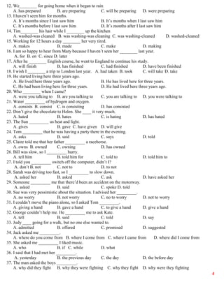 4
12. We________ for going home when it began to rain
A. has prepared B. are preparing C. will be preparing D. were preparing
13. I haven’t seen him for months.
A. It’s months since I last saw him B. It’s months when I last saw him
C. It’s months before I last saw him D. It’s months after I last saw him
14. Tim________ his hair while I ________ up the kitchen
A. washed-was cleaned B. was washing-was cleaning C. was washing-cleaned D. washed-cleaned
15. Working for 12 hours a day ________ her very tired.
A. makes B. made C. make D. making
16. I am so happy to hear from Mary because I haven’t seen her ________ last year.
A. for B. on C. since D. later
17. After he ________ English course, he went to England to continue his study.
A. will finish B. has finished C. had finished D. have been finished
18. I wish I ________ a trip to London last year. A. had taken B. took C. will take D. take
19. He started living here three years ago.
A. He lived here three years ago. B. He has lived here for three years.
C. He had been living here for three years. D. He had lived here three years ago.
20. Who ________ when I came?
A. were you talking to B. are you talking to C. you are talking to D. you were talking to
21. Water _________ of hydrogen and oxygen.
A. consists B. consist C. is consisting D. has consisted
22. Don’t give the chocolate to Helen. She ____ it very much.
A. hated B. hates C. is hating D. has hated
23. The Sun _________ us heat and light.
A. gives B. gave C. have given D. will give
24. Tom _________ that he was having a party there in the evening.
A. asks B. said C. says D. told
25. Claire told me that her father _________ a racehorse.
A. owns B. owned C. owning D. has owned
26. Bill was slow, so I _________ hurry.
A. tell him B. told him for C. told to D. told him to
27. I told you _________ switch off the computer, didn’t I?
A. don’t B. not C. not to D. to not
28. Sarah was driving too fast, so I _________ to slow down.
A. asked her B. asked C. ask D. have asked her
29. Someone _________ me that there’d been an accident on the motorway.
A. asked B. said C. spoke D. told
30. Sue was very pessimistic about the situation. I advised her _________.
A. no worry B. not worry C. no to worry D. not to worry
31. I couldn’t move the piano alone, so I asked Tom _________.
A. giving a hand B. gave a hand C. to give a hand D. give a hand
32. George couldn’t help me. He _________ me to ask Kate.
A. tell B. said C. told D. say
33. Judy ____ going for a walk, but no one else wanted to.
A. admitted B. offered C. promised D. suggested
34. Jack asked me _________.
A. where do you come from B. where I come from C. where I came from D. where did I come from
35. She asked me _________ I liked music.
A. who B. if C. while D. what
36. I said that I had met her _________.
A. yesterday B. the previous day C. the day D. the before day
37. The man asked the boys _________.
A. why did they fight B. why they were fighting C. why they fight D. why were they fighting
 