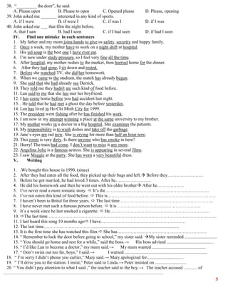 5
38. “_________ the door”, he said.
A. Please open B. Please to open C. Opened please D. Please, opening
39. John asked me _______ interested in any kind of sports.
A. if I were B. if were I C. if was I D. if I was
40. John asked me ___ that film the night before.
A. that I saw B. had I seen C. if I had seen D. if had I seen
IV. Find one mistake in each sentences
1. My father and my mom joins hands to give us safety, security and happy family.
2. Once a week, my mother have to work on a night shift at hospital.
3. His eel soup is the best one I have ever eat.
4. I’m now under study pressure, so I feel very fine all the time.
5. After hospital, my mother rushes to the market, then hurried home for the dinner.
6. After they had gone, I sit down and rested.
7. Before she watched TV, she did her homework.
8. When we came to the stadium, the match has already begun.
9. She said that she had already see Derrick.
10. They told me they hadn't ate such kind of food before.
11. Lan said to me that she has met her boyfriend.
12. I has come home before you had accident last night.
13. . He told that he had met a ghost the day before yesterday.
14. Lan has lived in Ho Chi Minh City for 1999.
15. The president went fishing after he has finished his work.
16. I am now in my attempt winning a place at the same university to my brother.
17. My mother works in a doctor in a big hospital. She examines the patients.
18. My responsibility is to wash dishes and take off the garbage.
19. Jane’s eyes are red now. She is crying for more than half an hour now.
20. This room is very dirty. Is there anyone who has smoke in here?
21. Hurry! The train had come. I don’t want to miss it any more.
22. Angelina Jolie is a famous actress. She is appearing in several films.
23. I saw Maggie at the party. She has worn a very beautiful dress.
V. Writing
1. .We bought this house in 1990. (since)
2. After they had eaten all the food, they picked up their bags and left. Before they……………………
3. Before he got married, he had loved 3 times. After he……………………
4. He did his homework and then he went out with his older brother After he………………
5. I’ve never read a more romatic story.  It’s the ……………………………………………………………
6. I’ve not eaten this kind of food before.  This is ………………………………………………………………
7. I haven’t been to Britol for three years.  The last time ……………………………………………………...
8. I have never met such a famous person before.  It is ………………………………………………..
9. It’s a week since he last smoked a cigarette.  He………………………………………………………….
10. The last time …………………………………………………………………………………………………..
11. I last heard this song 10 months ago I have…………………………………………………
12. The last time…………………………….............................................................................
13. It is the first time she has watched this film. She has……………………………………………………
14. “ Remember to lock the door before going to school,” my sister said. My sister reminded .............................
15. “ You should go home and rest for a while,” said the boss.→ His boss advised ........................................ .
16. “ I’d like Lan to become a doctor,” my mum said.→ My mum wanted ................................................
17. “ Don’t swim out too far, boys,” I said.→ I warned ..........................................................................
18. “ I’m sorry I didn’t phone you earlier,” Mary said.→ Mary apologized for............................... .
19. “ I’ll drive you to the station. I insist,” Peter said to Linda.→ Peter insisted on ............................
20 “ You didn’t pay attention to what I said ,” the teacher said to the boy.→ The teacher accused ............ of
...............................................................................................................................................
 