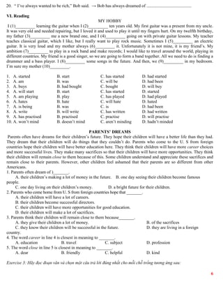6
20. “ I’ve always wanted to be rich,” Bob said. → Bob has always dreamed of .........................................
VI. Reading
MY HOBBY
I (1)_________ learning the guitar when I (2)_________ ten years old. My first guitar was a present from my uncle.
It was very old and needed repairing, but I loved it and used to play it until my fingers hurt. On my twelfth birthday,
my father (3)_________ me a new brand one, and I (4)_________ going on with private guitar lessons. My teacher
teaches classical guitar, which I like, but I really want to play rock music. Sometimes I (5)_________ an electric
guitar. It is very loud and my mother always (6)_________ it. Unfortunately it is not mine, it is my friend’s. My
ambition (7)_________ to play in a rock band and make records; I would like to travel around the world, playing in
different countries. My friend is a good singer, so we are going to form a band together. All we need to do is finding a
drummer and a bass player. I (8)_________ some songs in the future. And then, we (9)_________ in my bedroom.
I’m sure my mother (10)_________.
1. A. started B. start C. has started D. had started
2. A. am B. was C. will be D. had been
3. A. buys B. had bought C. bought D. will buy
4. A. will start B. start C. has started D. started
5. A. am playing B. play C. has played D. had played
6. A. hates B. hate C. will hate D. hated
7. A. is being B. was C. is D. had been
8. A. write B. will write C. has written D. had written
9. A. has practised B. practised C. practise D. will practise
10. A. won’t mind B. doesn’t mind C. aren’t minding D. hadn’t minded
PARENTS’ DREAMS
Parents often have dreams for their children’s future. They hope their children will have a better life than they had.
They dream that their children will do things that they couldn’t do. Parents who come to the U. S from foreign
countries hope their children will have better education here. They think their children will have more career choices
and more successful lives. They make many sacrifices so that their children will have more opportunities. They think
their children will remain close to them because of this. Some children understand and appreciate these sacrifices and
remain close to their parents. However, other children feel ashamed that their parents are so different from other
Americans.
1. Parents often dream of )_______.
A. their children’s making a lot of money in the future. B. one day seeing their children become famous
people.
C. one day living on their children’s money. D. a bright future for their children.
2. Parents who come home from U. S from foreign countries hope that _______.
A. their children will have a lot of careers.
B. their children become successful directors.
C. their children will have more opportunities for good education.
D. their children will make a lot of sacrifices.
3. Parents think their children will remain close to them because_______.
A. they give their children a lot of money. B. of the sacrifices
C. they know their children will be successful in the future. D. they are living in a foreign
country.
4. The word career in line 4 is closest in meaning to _______.
A. education B. travel C. subject D. profession
5. The word close in line 5 is closest in meaning to _______.
A. dear B. friendly C. helpful D. kind
Exercise 3: Hãy đọc đoạn văn và chọn một câu trả lời đúng nhất cho mỗi chỗ trống tương ứng sau:
 