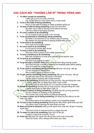 By NGUYỄN DIỆU VY from RISE Tutors Club
CÁC CÁCH NÓI “THƯỜNG LÀM GÌ” TRONG TIẾNG ANH
1. To often/ usually do something
- I often get up at 6 a.m every morning.
- Lily usually listen to music when she is in bad mood.
2. To be in the habit of doing something
- She is in the habit of putting on make-up before going out.
3. To have a habit of doing something (mang tính hài hước)
- My sister has a habit of leaving home without the keys.
- Life has a habit of springing surprises.
4. It’s one’s custom to do something
- It’s my custom to get up early in the morning.
5. To be accustomed to something/ doing something
- My father is accustomed to my mother’s way of cooking.
- My children are accustomed to playing football after school.
6. To be wont to do something
- He is wont to do lengthy speech.
7. It’s one’s wont to do something
- It’s his wont to smoke after dinner.
8. To have a trick to do something
- She has a trick to pause in the middle of sentences.
9. To have a tendency to do something
- Max has a tendency to write down everything his teacher says.
10. To tend to do something
- We tend to go jogging at night.
11. To go through a routine/ ritual (làm một chuỗi hành động thường xuyên)
- She went through a routine of clearing the breakfast table before settling
down to handle the correspondence.
12. To be used to something/ doing something (đã quen với cái gì, việc gì)
- I’m not used to the climate here.
- She is used to going to school on foot.
13. To get used to something/ doing something (dần quen với cái gì, việc gì)
- He can’t get used to the cold winter in the Noth.
- I’ve got used to studying with foreign teacher.
14. Used to do something (thường làm gì trong quá khứ, bây giờ không làm nữa)
- I used to sleep with my teddy bear when I was a child.
- My family used to have dinner at 7 p.m but the routine has changed.
15. Would do something (thường làm gì trong quá khứ, bây giờ không làm nữa)
- I would read books at night when I was 12.
16. To have a history of doing something (nổi tiếng hay làm gì trong quá khứ)
- He has a history of cheating on his girlfriends.
- The country has a long history of political kidnapping.
17. To make a career out of doing something (nổi tiếng hay làm điều gì sai trái
hoặc ngớ ngẩn)
- My brother seems to be making a career out of upsetting people.
18. To have a way of doing something (thường làm điều khiến người khác bực bội)
- You have a way of ignoring me that drives me mad.
19. Meat and drink to someone (điều gì một người thích hoặc làm rất giỏi vì thường
xuyên làm)
- This kind of shot is meat and drink to a player like him.
20. To make it a rule to do something (luôn luôn cố làm gì)
- I make it a rule to be in bed by 10 p.m
21. Good old (đặt trước tên người luôn làm gì bạn muốn hoặc mong đợi)
- Good old Susan, she is always there when you need.
 