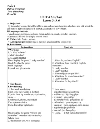 Tuần 8
Date of preparing:
Date of teaching:
Period 22
UNIT 4 At school
Lesson 3: A 6
A. Objectives:
By the end of lesson, Ss will be able to ask and answer about the schedules and talk about the
differences between schools in the USA and schools in Vietnam.
B Language contents:
- Vocabulary: important, uniform, break, cafeteria, snack, popular, baseball.
- Grammar: Riview the simple oresent tense.
C. CMaterial: Poster, picture.
* Anticipated problem:weak ss may not understand the lesson well
D. Procedures:
Instructions Contents
*Warm up.
1. ?- Who’s absent?
- what’s the date?
2. *. Lucky number
Have Ss play the game “Lucky number”.
Guide Ss play the game.
Work in groups
Remark and give marks.
* New lesson.
I. Pre reading.
.1. Pre teach vocabulary.
Elicit some new words in the text.
Explain them by translation, explanation,
mime …
Read model, chorus, individual
Check pronunciation
Copy down their notebooks
Have Ss play the game “rub out and
remember” to review the vocabulary.
Whole class
2.Presentation text.* Set the scene:
1. When do you have English?
2. What time does your first English
class start?
3. Lucky number
4. Lucky number
5. What subjects do you like?
6. What time do your classes start?
7. Lucky number
8. What time do they finish?
*. New words.
- important (adj) : quan trọng
- uniform (n) : bộ đồng phục
- break (n) : giờ giải lao
- 20 minute break: giờ giải lao 20’
- cafeteria(n) : quán tự phục vụ
- snack (n) : món ăn nhanh, món ăn nhẹ
- popular (adj) : phổ biến
- baseball (n) : bóng chày
*. Game. ( Rub out and remember)
 
