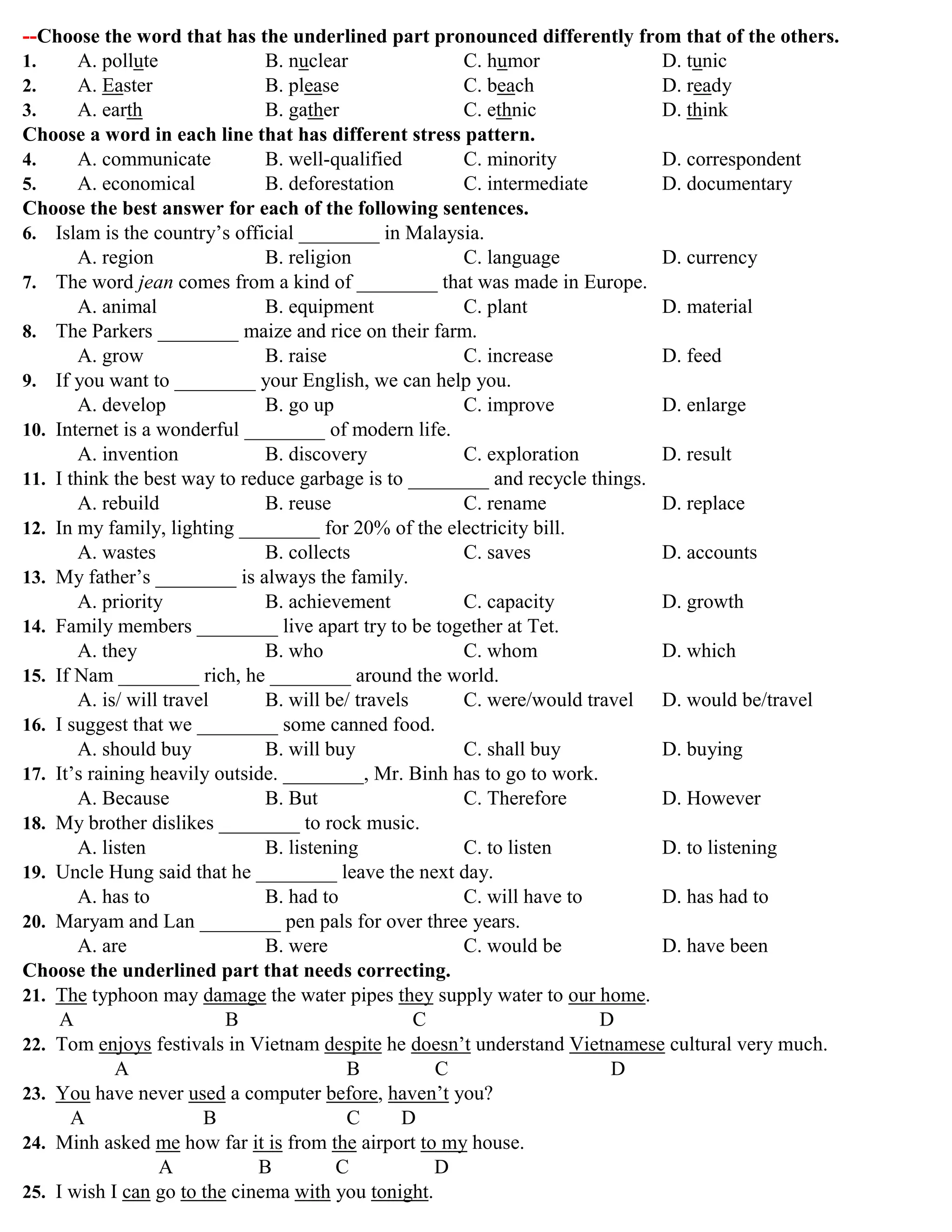 --Choose the word that has the underlined part pronounced differently from that of the others.
1. A. pollute B. nuclear C. humor D. tunic
2. A. Easter B. please C. beach D. ready
3. A. earth B. gather C. ethnic D. think
Choose a word in each line that has different stress pattern.
4. A. communicate B. well-qualified C. minority D. correspondent
5. A. economical B. deforestation C. intermediate D. documentary
Choose the best answer for each of the following sentences.
6. Islam is the country‟s official ________ in Malaysia.
A. region B. religion C. language D. currency
7. The word jean comes from a kind of ________ that was made in Europe.
A. animal B. equipment C. plant D. material
8. The Parkers ________ maize and rice on their farm.
A. grow B. raise C. increase D. feed
9. If you want to ________ your English, we can help you.
A. develop B. go up C. improve D. enlarge
10. Internet is a wonderful ________ of modern life.
A. invention B. discovery C. exploration D. result
11. I think the best way to reduce garbage is to ________ and recycle things.
A. rebuild B. reuse C. rename D. replace
12. In my family, lighting ________ for 20% of the electricity bill.
A. wastes B. collects C. saves D. accounts
13. My father‟s ________ is always the family.
A. priority B. achievement C. capacity D. growth
14. Family members ________ live apart try to be together at Tet.
A. they B. who C. whom D. which
15. If Nam ________ rich, he ________ around the world.
A. is/ will travel B. will be/ travels C. were/would travel D. would be/travel
16. I suggest that we ________ some canned food.
A. should buy B. will buy C. shall buy D. buying
17. It‟s raining heavily outside. ________, Mr. Binh has to go to work.
A. Because B. But C. Therefore D. However
18. My brother dislikes ________ to rock music.
A. listen B. listening C. to listen D. to listening
19. Uncle Hung said that he ________ leave the next day.
A. has to B. had to C. will have to D. has had to
20. Maryam and Lan ________ pen pals for over three years.
A. are B. were C. would be D. have been
Choose the underlined part that needs correcting.
21. The typhoon may damage the water pipes they supply water to our home.
A B C D
22. Tom enjoys festivals in Vietnam despite he doesn‟t understand Vietnamese cultural very much.
A B C D
23. You have never used a computer before, haven‟t you?
A B C D
24. Minh asked me how far it is from the airport to my house.
A B C D
25. I wish I can go to the cinema with you tonight.
 